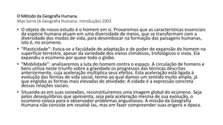 O Método da Geografia Humana.
Max Sorre (A Geografia Humana: introdução) 2003.
• O objeto de nosso estudo é o homem em si. Provaremos que as características essenciais
da espécie humana atuam em uma diversidade de meios, que se transformam com a
diversidade dos modos de vida, para desembocar na formação das paisagens humanas,
isto é, no ecúmeno.
• “Plasticidade”: Evoca-se a faculdade de adaptação e de poder de expansão do homem na
superfície terrestre, apesar da variedade dos meios climáticos, trofológicos e vivos. Ela
expandiu o ecúmeno por quase todo o globo.
• “Mobilidade”: analisaremos a luta do homem contra o espaço. A circulação de homens e
bens utiliza neste triunfo sobre a gravidade os progressos das técnicas descritas
anteriormente, cuja aceleração multiplica seus efeitos. Esta aceleração está ligada à
evolução das formas de vida social, termo ao qual damos um sentido muito amplo, já
que engloba as formas mais elevadas de atividade. A cidade é a expressão concreta
dessas relações sociais.
• Situando-as em suas conexões, reconstituiremos uma imagem global do ecúmeno. Seja
pelos desequilíbrios que apresenta, seja pela aceleração mesma de sua evolução, o
ecúmeno coloca para o observador problemas angustiosos. A missão da Geografia
Humana não consiste em resolvê-las, mas em fazer compreender suas origens e época.
 
