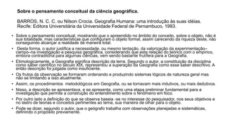 Sobre o pensamento conceitual da ciência geográfica.
BARROS, N. C. C. ou Nilson Crocia. Geografia Humana: uma introdução às suas idéias.
Recife: Editora Universitária da Universidade Federal de Pernambuco, 1993.
• Sobre o pensamento conceitual, mostrando que o apreendido no âmbito do conceito, sobre o objeto, não é
sua totalidade, mas características que configuram o objeto formal, assim carecendo da riqueza deste, não
conseguindo alcançar a realidade de maneira total.
• Desta forma, o autor justifica a necessidade, ou mesmo tentação, da valorização da experimentação–
campo–na investigação e pesquisa geográfica, considerando que esta relação do teórico com o empírico,
embora contraditória para algumas ciências, vem sendo bastante frutífera para a Geografia.
• Etimologicamente, a Geografia significa descrição da terra. Segundo o autor, a constituição da disciplina
como saber científico no século XIX, representou a superação da Geografia como esse saber descritivo. A
então descrição foi julgada como insuficiente.
• Os frutos da observação se formaram ordenando e produzindo sistemas lógicos de natureza geral mas
não se limitando a isso atualmente.
• Assim, os procedimentos metodológicos em Geografia, ou se tornavam mais indutivos, ou mais dedutivos.
• Nisso, a descrição se apresentava, e se apresenta, como uma etapa preliminar fundamental para a
investigação que permite a construção do entendimento sobre o fenômeno em foco.
• Por outro lado a definição do que se observa baseia -se no interesse do pesquisador, nos seus objetivos e
no lastro de teorias e conceitos pertinentes ao tema, sua maneira de olhar para o objeto.
• Pode se dizer, segundo o autor, que o geógrafo trabalha com observações planejadas e sistemáticas,
definindo o propósito previamente.
 