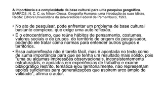 A importância e a complexidade da base cultural para uma pesquisa geográfica.
BARROS, N. C. C. ou Nilson Crocia. Geografia Humana: uma introdução às suas idéias.
Recife: Editora Universitária da Universidade Federal de Pernambuco, 1993.
• No ato de pesquisar, pode enfrentar um problema de base cultural
bastante complexo, que exige uma auto reflexão.
• É o etnocentrismo, que reúne hábitos de pensamento, costumes,
valores sociais e de grupos do território de origem do pesquisador,
podendo ele tratar como normas para entender outros grupos e
territórios.
• Essa autorreflexão não é tarefa fácil, mas é apontada no texto como
de suma importância para que se tenha um resultado mais sólido, pois
"uma ou algumas impressões observacionais, inconsistentemente
estruturadas, e apoiadas em experiências de trabalho e exame
bibliográfico restrito, temática e/ou territorialmente, não representam
apoios suficientes para generalizações que aspirem arco amplo de
validade", afirma o autor.
 