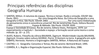 Principais referências das disciplinas
Geografia Humana
• SANTOS, Milton. A natureza do espaço. Técnica e tempo. Razão e emoção. EDUSP. São
Paulo, 2021. _______________ Por uma Geografia Nova. Da Crítica da Geografia a uma
Geografia Crítica. São Paulo. EDUSP, 2002. _______________ Por uma outra Globalização
do pensamento único à consciência universal. Rio de Janeiro/São Paulo. Editora Record.
2.000. _______________ Espaço & Método. São Paulo. EDUSP, 2020. _______________
Espaço e Sociedade (Ensaios). Rio de Janeiro, Editora Vozes, Petrópolis, 1979. Ler
especialmente o Capitulo I - Sociedade e espaço: a formação social como teoria e como
método. (p. 10 – p. 27).
• ALVES, Rubens. Filosofia da ciência BAUMAN, Zygmunt. Modernidade Líquida BAUMAN,
Zygmunt. Ensaios sobre cultura GEORGE, Pierre. O Homem na terra. A geografia em ação
SABATO, Hernesto. Homens e Engrenagens SANTOS, Milton. A Natureza do Espaço
• CASTRO, I. E. Geografia: Conceitos e Temas; Rio de Janeiro: Bertrand Brasil, 1995.
• CORRÊA, R. L. Região e Organização Espacial; São Paulo: Editora Ática, 1986.
 