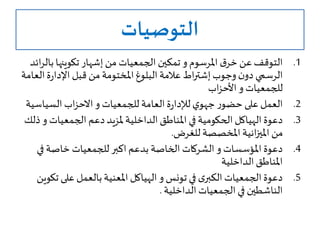 ‫التوصيات‬
.1‫املرسوم‬ ‫ق‬‫خر‬ ‫عن‬‫التوقف‬‫و‬‫ب‬‫تكوينها‬ ‫إشهار‬‫من‬ ‫الجمعيات‬ ‫تمكين‬‫ائد‬‫ر‬‫ال‬
‫وجوب‬‫ن‬‫دو‬ ‫الرسمي‬‫اط‬‫ر‬‫إشت‬‫ا‬‫ة‬‫ر‬‫اإلدا‬ ‫قبل‬‫من‬‫املختومة‬‫البلوغ‬‫عالمة‬‫لعامة‬
‫للجمعيات‬‫و‬‫اب‬‫ز‬‫األح‬
.2‫ر‬‫حضو‬ ‫على‬ ‫العمل‬‫ي‬‫جهو‬‫للجمعيات‬ ‫العامة‬‫ة‬‫ر‬‫لإلدا‬‫و‬‫اب‬‫ز‬‫االح‬‫السياس‬‫ية‬
.3‫الجمعيات‬ ‫دعم‬‫ملزيد‬ ‫الداخلية‬‫املناطق‬ ‫في‬‫الحكومية‬‫الهياكل‬‫دعوة‬‫و‬‫ذلك‬
‫للغرض‬ ‫املخصصة‬‫انية‬‫ز‬‫املي‬ ‫من‬.
.4‫املؤسسات‬ ‫دعوة‬‫و‬‫ف‬ ‫خاصة‬ ‫للجمعيات‬‫اكبر‬‫بدعم‬ ‫الخاصة‬ ‫الشركات‬‫ي‬
‫الداخلية‬‫املناطق‬
.5‫تونس‬ ‫في‬ ‫ى‬‫الكبر‬‫الجمعيات‬‫دعوة‬‫و‬‫على‬ ‫بالعمل‬‫املعنية‬ ‫الهياكل‬‫تكوين‬
‫الداخلية‬ ‫الجمعيات‬ ‫في‬ ‫الناشطين‬.
 