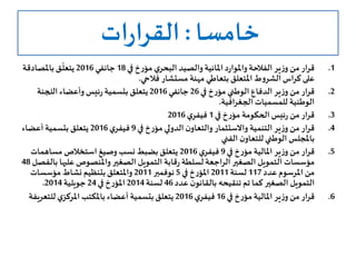 ‫خامسا‬:‫ات‬‫ر‬‫القرا‬
.1‫في‬ ‫خ‬‫ر‬‫مؤ‬ ‫ي‬‫البحر‬ ‫والصيد‬ ‫املائية‬ ‫د‬‫ر‬‫واملوا‬ ‫الفالحة‬ ‫ير‬‫ز‬‫و‬ ‫من‬ ‫قرار‬18‫جانفي‬2016‫باملصادقة‬ ‫ـق‬
ّ
‫يتعل‬
‫فالحي‬ ‫مستشار‬ ‫مهنة‬ ‫بتعاطي‬‫املتعلق‬‫ط‬‫و‬‫الشر‬ ‫كراس‬ ‫على‬.
.2‫في‬ ‫خ‬‫ر‬‫مؤ‬ ‫الوطني‬ ‫الدفاع‬ ‫ير‬‫ز‬‫و‬ ‫من‬ ‫قرار‬26‫جانفي‬2016‫اللجنة‬ ‫وأعضاء‬ ‫ئيس‬‫ر‬ ‫بتسمية‬ ‫يتعلق‬
‫الجغرافية‬ ‫للمسميات‬ ‫الوطنية‬.
.3‫في‬ ‫خ‬‫ر‬‫مؤ‬ ‫الحكومة‬ ‫ئيس‬‫ر‬ ‫من‬ ‫قرار‬1‫ي‬‫فيفر‬2016
.4‫في‬ ‫خ‬‫ر‬‫مؤ‬‫الدولي‬ ‫ن‬‫والتعاو‬ ‫واالستثمار‬ ‫التنمية‬ ‫ير‬‫ز‬‫و‬ ‫من‬ ‫قرار‬9‫ي‬‫فيفر‬2016‫أعضاء‬ ‫بتسمية‬ ‫يتعلق‬
‫الفني‬ ‫ن‬‫للتعاو‬ ‫الوطني‬ ‫باملجلس‬
.5‫في‬ ‫خ‬‫ر‬‫مؤ‬ ‫املالية‬ ‫ير‬‫ز‬‫و‬ ‫من‬ ‫قرار‬9‫ي‬‫فيفر‬2016‫مساهمات‬ ‫استخالص‬ ‫وصيغ‬ ‫نسب‬ ‫بضبط‬‫يتعلق‬
‫عليه‬ ‫واملنصوص‬ ‫الصغير‬ ‫التمويل‬ ‫قابة‬‫ر‬ ‫لسلطة‬ ‫الراجعة‬ ‫الصغير‬ ‫التمويل‬ ‫مؤسسات‬‫بالفصل‬ ‫ا‬48
‫عدد‬ ‫املرسوم‬ ‫من‬117‫لسنة‬2011‫في‬ ‫خ‬‫ر‬‫املؤ‬5‫نوفمبر‬2011‫مؤسسات‬ ‫نشاط‬ ‫بتنظيم‬‫واملتعلق‬
‫عدد‬ ‫ن‬‫بالقانو‬ ‫تنقيحه‬ ‫تم‬ ‫كما‬ ‫الصغير‬ ‫التمويل‬46‫لسنة‬2014‫في‬ ‫خ‬‫ر‬‫املؤ‬24‫جويلية‬2014.
.6‫في‬ ‫خ‬‫ر‬‫مؤ‬ ‫املالية‬ ‫ير‬‫ز‬‫و‬ ‫من‬‫قرار‬16‫ي‬‫فيفر‬2016‫للتع‬ ‫ي‬‫املركز‬ ‫باملكتب‬ ‫أعضاء‬ ‫بتسمية‬‫يتعلق‬‫ريفة‬
 