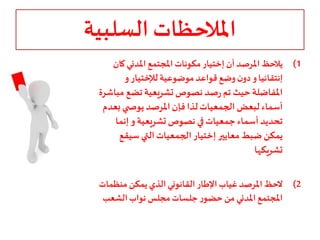 ‫السلبية‬ ‫املالحظات‬
(1‫أن‬‫املرصد‬‫يالحظ‬‫إختيار‬‫ك‬‫املدني‬‫املجتمع‬‫مكونات‬‫ان‬
‫إنتقائيا‬‫موضوعية‬‫قواعد‬‫وضع‬‫ن‬‫دو‬‫و‬‫لإلختيار‬‫و‬
‫م‬ ‫تضع‬‫تشريعية‬‫نصوص‬ ‫صد‬‫ر‬ ‫تم‬ ‫حيث‬‫املفاضلة‬‫باشرة‬
‫بع‬‫ي‬ ‫يوص‬ ‫املرصد‬‫فإن‬‫لذا‬‫الجمعيات‬ ‫لبعض‬ ‫أسماء‬‫دم‬
‫تشريعية‬‫نصوص‬ ‫في‬‫جمعيات‬ ‫أسماء‬ ‫تحديد‬‫و‬‫إنما‬
‫معايير‬‫ضبط‬ ‫يمكن‬‫إختيار‬‫سيقع‬ ‫التي‬‫الجمعيات‬
‫تشريكها‬
(2‫يمكن‬‫الذي‬ ‫القانوني‬‫اإلطار‬‫غياب‬‫املرصد‬‫الحظ‬‫منظمات‬
‫الشعب‬‫نواب‬ ‫مجلس‬‫جلسات‬‫ر‬‫حضو‬ ‫من‬‫املدني‬‫املجتمع‬
 