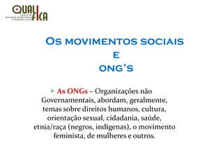 Os movimentos sociais
e
ong’s
Ø As ONGs – Organizações não
Governamentais, abordam, geralmente,
temas sobre direitos humanos, cultura,
orientação sexual, cidadania, saúde,
etnia/raça (negros, indígenas), o movimento
feminista, de mulheres e outros.
 