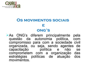 Os movimentos sociais
e
ong’s
ØAs ONG’s diferem principalmente pela
questão da autonomia política, com
compromisso para com a sociedade civil
organizada, ou seja, sendo agentes de
capacitação política e não se
comprometem com a organização das
estratégias políticas de atuação dos
movimentos.
 