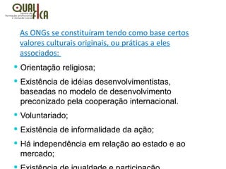 As ONGs se constituíram tendo como base certos
valores culturais originais, ou práticas a eles
associados:
 Orientação religiosa;
 Existência de idéias desenvolvimentistas,
baseadas no modelo de desenvolvimento
preconizado pela cooperação internacional.
 Voluntariado;
 Existência de informalidade da ação;
 Há independência em relação ao estado e ao
mercado;
 