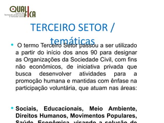 TERCEIRO SETOR /
temáticas O termo Terceiro Setor passou a ser utilizado
a partir do início dos anos 90 para designar
as Organizações da Sociedade Civil, com fins
não econômicos, de iniciativa privada que
busca desenvolver atividades para a
promoção humana e mantidas com ênfase na
participação voluntária, que atuam nas áreas:
 Sociais, Educacionais, Meio Ambiente,
Direitos Humanos, Movimentos Populares,
 
