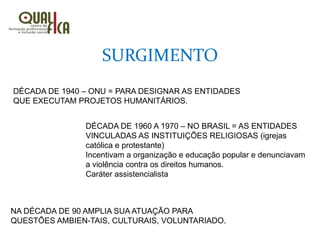 SURGIMENTO
DÉCADA DE 1940 – ONU = PARA DESIGNAR AS ENTIDADES
QUE EXECUTAM PROJETOS HUMANITÁRIOS.
DÉCADA DE 1960 A 1970 – NO BRASIL = AS ENTIDADES
VINCULADAS AS INSTITUIÇÕES RELIGIOSAS (igrejas
católica e protestante)
Incentivam a organização e educação popular e denunciavam
a violência contra os direitos humanos.
Caráter assistencialista
NA DÉCADA DE 90 AMPLIA SUA ATUAÇÃO PARA
QUESTÕES AMBIEN-TAIS, CULTURAIS, VOLUNTARIADO.
 