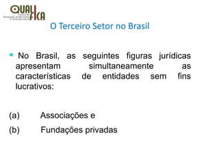 O Terceiro Setor no Brasil
  No Brasil, as seguintes figuras jurídicas
apresentam simultaneamente as
características de entidades sem fins
lucrativos:
(a)         Associações e
(b)         Fundações privadas
 