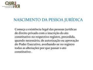 Começa a existência legal das pessoas jurídicas
de direito privado com a inscrição do ato
constitutivo no respectivo registro, precedida,
quando necessário, de autorização ou aprovação
do Poder Executivo, averbando-se no registro
todas as alterações por que passar o ato
constitutivo .
NASCIMENTO DA PESSOA JURÍDICA
 