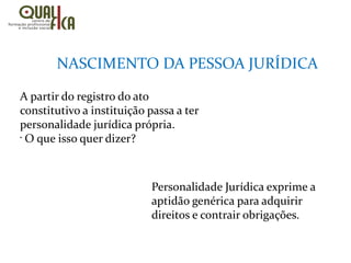 NASCIMENTO DA PESSOA JURÍDICA
A partir do registro do ato
constitutivo a instituição passa a ter
personalidade jurídica própria.
•
O que isso quer dizer?
Personalidade Jurídica exprime a
aptidão genérica para adquirir
direitos e contrair obrigações.
 