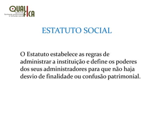 O Estatuto estabelece as regras de
administrar a instituição e define os poderes
dos seus administradores para que não haja
desvio de finalidade ou confusão patrimonial.
ESTATUTO SOCIAL
 