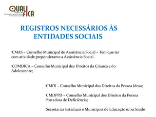 REGISTROS NECESSÁRIOS ÀS
ENTIDADES SOCIAIS
•
CMAS – Conselho Municipal de Assistência Social – Tem que ter
com atividade preponderante a Assistência Social.
•
COMDICA – Conselho Municipal dos Direitos da Criança e do
Adolescente;
•
CMDI – Conselho Municipal dos Direitos da Pessoa Idosa;
•
CMDPPD – Conselho Municipal dos Direitos da Pessoa
Portadora de Deficiência;
•
Secretarias Estaduais e Municipais de Educação e/ou Saúde
 