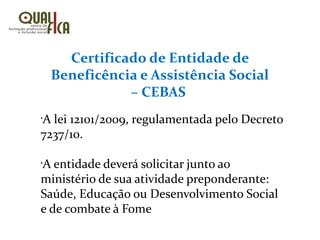 Certificado de Entidade de
Beneficência e Assistência Social
– CEBAS
•
A lei 12101/2009, regulamentada pelo Decreto
7237/10.
•
A entidade deverá solicitar junto ao
ministério de sua atividade preponderante:
Saúde, Educação ou Desenvolvimento Social
e de combate à Fome
 