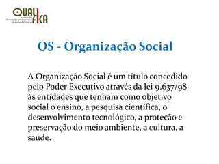 OS - Organização Social
A Organização Social é um título concedido
pelo Poder Executivo através da lei 9.637/98
às entidades que tenham como objetivo
social o ensino, a pesquisa científica, o
desenvolvimento tecnológico, a proteção e
preservação do meio ambiente, a cultura, a
saúde.
 