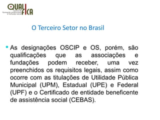 O Terceiro Setor no Brasil
 As designações OSCIP e OS, porém, são
qualificações que as associações e
fundações podem receber, uma vez
preenchidos os requisitos legais, assim como
ocorre com as titulações de Utilidade Pública
Municipal (UPM), Estadual (UPE) e Federal
(UPF) e o Certificado de entidade beneficente
de assistência social (CEBAS). 
 