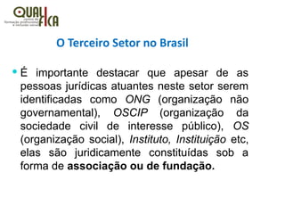 O Terceiro Setor no Brasil
 É importante destacar que apesar de as
pessoas jurídicas atuantes neste setor serem
identificadas como ONG (organização não
governamental), OSCIP (organização da
sociedade civil de interesse público), OS
(organização social), Instituto, Instituição etc,
elas são juridicamente constituídas sob a
forma de associação ou de fundação.
 