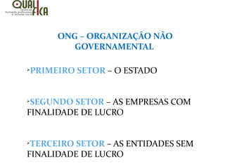 ONG – ORGANIZAÇÃO NÃO
GOVERNAMENTAL
Ø
PRIMEIRO SETOR – O ESTADO
Ø
SEGUNDO SETOR – AS EMPRESAS COM
FINALIDADE DE LUCRO
Ø
TERCEIRO SETOR – AS ENTIDADES SEM
FINALIDADE DE LUCRO
 
