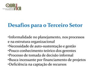 Desafios para o Terceiro Setor
•Informalidade no planejamento, nos processos
e na estrutura organizacional
•Necessidade de auto-sustentação e gestão
•Pouco conhecimento teórico dos gerentes
•Processo de tomada de decisão informal
•Busca incessante por financiamento de projetos
•Deficiência na captação de recursos
 