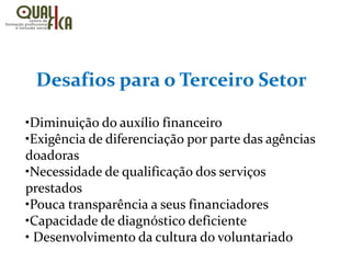 Desafios para o Terceiro Setor
•Diminuição do auxílio financeiro
•Exigência de diferenciação por parte das agências
doadoras
•Necessidade de qualificação dos serviços
prestados
•Pouca transparência a seus financiadores
•Capacidade de diagnóstico deficiente
• Desenvolvimento da cultura do voluntariado
 