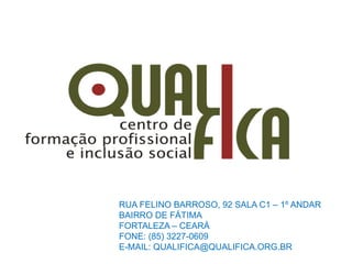 RUA FELINO BARROSO, 92 SALA C1 – 1º ANDAR
BAIRRO DE FÁTIMA
FORTALEZA – CEARÁ
FONE: (85) 3227-0609
E-MAIL: QUALIFICA@QUALIFICA.ORG.BR
 