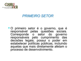 PRIMEIRO SETOR
 O primeiro setor é o governo, que é
responsável pelas questões sociais.
Corresponde o setor do governo
responsáveis pelo cumprimento das
decisões legais; possui o poder em
estabelecer políticas públicas, incluindo
aquelas que mais diretamente afetam o
processo de desenvolvimento.
 