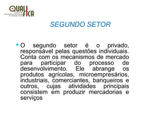 SEGUNDO SETOR
 O segundo setor é o privado,
responsável pelas questões individuais.
Conta com os mecanismos de mercado
para participar do processo de
desenvolvimento. Ele abrange os
produtos agrícolas, microempresários,
industriais, comerciantes, banqueiros e
outros, cujas atividades principais
consistem em produzir mercadorias e
serviços
 