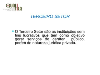 TERCEIRO SETOR
 O Terceiro Setor são as instituições sem
fins lucrativos que têm como objetivo
gerar serviços de caráter público,
porém de natureza jurídica privada.
 