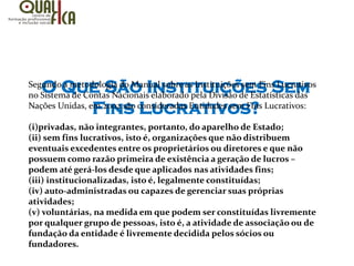 O Que São Instituições Sem
Fins Lucrativos?
Segundo a metodologia do Manual sobre as Instituições sem Fins Lucrativos
no Sistema de Contas Nacionais elaborado pela Divisão de Estatísticas das
Nações Unidas, em 2002 são consideradas Entidades sem Fins Lucrativos:
(i)privadas, não integrantes, portanto, do aparelho de Estado;
(ii) sem fins lucrativos, isto é, organizações que não distribuem
eventuais excedentes entre os proprietários ou diretores e que não
possuem como razão primeira de existência a geração de lucros –
podem até gerá-los desde que aplicados nas atividades fins;
(iii) institucionalizadas, isto é, legalmente constituídas;
(iv) auto-administradas ou capazes de gerenciar suas próprias
atividades;
(v) voluntárias, na medida em que podem ser constituídas livremente
por qualquer grupo de pessoas, isto é, a atividade de associação ou de
fundação da entidade é livremente decidida pelos sócios ou
fundadores.
 