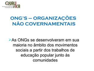 ONG’S – ORGANIZAÇÕES
NÃO COVERNAMENTAIS
ØAs ONGs se desenvolveram em sua
maioria no âmbito dos movimentos
sociais a partir dos trabalhos de
educação popular junto às
comunidades
 