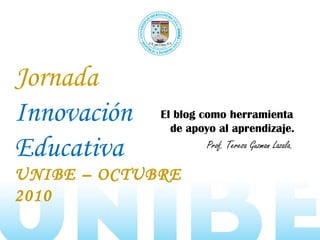 Jornada
Innovación
Educativa
UNIBE – OCTUBRE
2010
El blog como herramienta
de apoyo al aprendizaje.
Prof. Teresa Guzman Lazala.
 