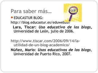 Para saber más…
EDUCASTUR BLOG:
http://blog.educastur.es/eduweb20/
Lara, Tíscar: Uso educativo de los blogs,
Universidad ...