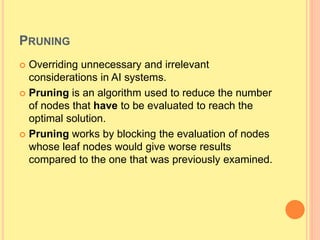 PRUNING
 Overriding unnecessary and irrelevant
considerations in AI systems.
 Pruning is an algorithm used to reduce the number
of nodes that have to be evaluated to reach the
optimal solution.
 Pruning works by blocking the evaluation of nodes
whose leaf nodes would give worse results
compared to the one that was previously examined.
 