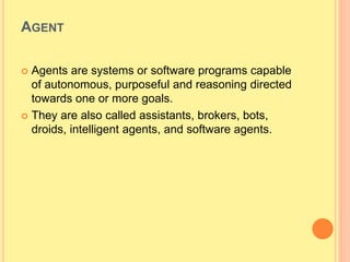 AGENT
 Agents are systems or software programs capable
of autonomous, purposeful and reasoning directed
towards one or more goals.
 They are also called assistants, brokers, bots,
droids, intelligent agents, and software agents.
 