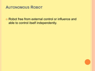 AUTONOMOUS ROBOT
 Robot free from external control or influence and
able to control itself independently.
 