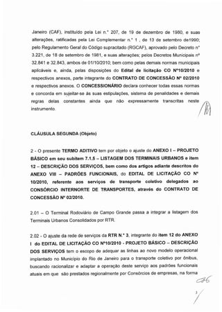 Janeiro (CAF), instituído pela Lei n.° 207, de 19 de dezembro de 1980, e suas
alterações, ratificadas pela Lei Complementar n.° 1 , de 13 de setembro de1990;
pelo Regulamento Geral do Código supracitado (RGCAF), aprovado pelo Decreto n°
3.221, de 18 de setembro de 1981, e suas alterações; pelos Decretos Municipais n°
32.841 e 32.843, ambos de 01/10/2010; bem como pelas demais normas municipais
aplicáveis e, ainda, pelas disposições do Edital de licitação CO N°10/2010 e
respectivos anexos, parte integrante do CONTRATO DE CONCESSÃO N° 02/2010
e respectivos anexos. O CONCESSIONÁRIO declara conhecer todas essas normas
e concorda em sujeitar-se às suas estipulações, sistema de penalidades e demais
regras delas constantes ainda que não expressamente transcritas neste
instrumento.
CLÁUSULA SEGUNDA (Objeto)
2 - O presente TERMO ADITIVO tem por objeto o ajuste do ANEXO I - PROJETO
BÁSICO em seu subitem 7.1.5 - LISTAGEM DOS TERMINAIS URBANOS e item
12 - DESCRIÇÃO DOS SERVIÇOS, bem como dos artigos adiante descritos do
ANEXO VIII - PADRÕES FUNCIONAIS, do EDITAL DE LICITAÇÃO CO N°
10/2010, referente aos serviços de transporte coletivo delegados ao
CONSÓRCIO INTERNORTE DE TRANSPORTES, através do CONTRATO DE
CONCESSÃO N° 02/2010.
2.01 - O Terminal Rodoviário de Campo Grande passa a integrar a listagem dos
Terminais Urbanos Consolidados por RTR.
2.02 - O ajuste da rede de serviços da RTR N.° 3, integrante do item 12 do ANEXO
I do EDITAL DE LICITAÇÃO CO N°10/2010 - PROJETO BÁSICO - DESCRIÇÃO
DOS SERVIÇOS tem o escopo de adequar as linhas ao novo modelo operacional
implantado no Município do Rio de Janeiro para o transporte coletivo por ônibus,
buscando racionalizar e adaptar a operação deste serviço aos padrões funcionais
atuais em que são prestados regionalmente por Consórcios de empresas, na forma
3 /
 