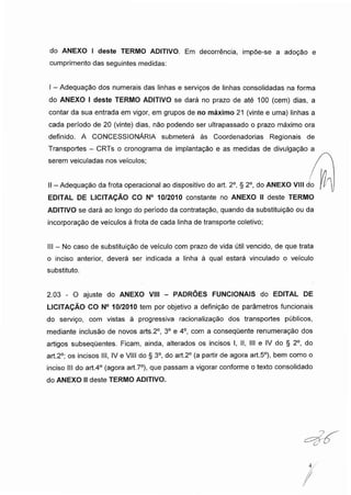 do ANEXO I deste TERMO ADITIVO. Em decorrência, impõe-se a adoção e
cumprimento das seguintes medidas:
I - Adequação dos numerais das linhas e serviços de linhas consolidadas na forma
do ANEXO I deste TERMO ADITIVO se dará no prazo de até 100 (cem) dias, a
contar da sua entrada em vigor, em grupos de no máximo 21 (vinte e uma) linhas a
cada período de 20 (vinte) dias, não podendo ser ultrapassado o prazo máximo ora
definido. A CONCESSIONÁRIA submeterá às Coordenadorias Regionais de
Transportes - CRTs o cronograma de implantação e as medidas de divulgação a
serem veiculadas nos veículos; .
II -Adequação da frota operacional ao dispositivo do art. 2o, § 2o, do ANEXO VIII do
EDITAL DE LICITAÇÃO CO N° 10/2010 constante no ANEXO II deste TERMO
ADITIVO se dará ao longo do período da contratação, quando da substituição ou da
incorporação de veículos à frota de cada linha de transporte coletivo;
III - No caso de substituição de veículo com prazo de vida útil vencido, de que trata
o inciso anterior, deverá ser indicada a linha à qual estará vinculado o veículo
substituto.
2.03 - O ajuste do ANEXO VIII - PADRÕES FUNCIONAIS do EDITAL DE
LICITAÇÃO CO N° 10/2010 tem por objetivo a definição de parâmetros funcionais
do serviço, com vistas à progressiva racionalização dos transportes públicos,
mediante inclusão de novos arts.2o, 3o e 4o, com a consequente renumeração dos
artigos subsequentes. Ficam, ainda, alterados os incisos I, II, III e IV do § 2o, do
art.2°; os incisos III, IV e VIII do § 3o, do art.2° (a partir de agora art.5°), bem como o
inciso III do art.4° (agora art.7o), que passam a vigorar conforme o texto consolidado
do ANEXO IIdeste TERMO ADITIVO.
 