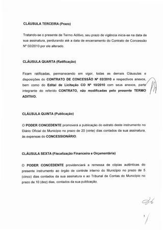 CLÁUSULA TERCEIRA (Prazo)
Tratando-se o presente de Termo Aditivo, seu prazo de vigência inicia-se na data de
sua assinatura, perdurando até a data de encerramento do Contrato de Concessão
N° 02/2010 por ele alterado.
CLÁUSULA QUARTA (Ratificação)
Ficam ratificadas, permanecendo em vigor, todas as demais Cláusulas e
disposições do CONTRATO DE CONCESSÃO N° 02/2010 e respectivos anexos,
bem como do Edital de Licitação CO N° 10/2010 com seus anexos, parte
integrante do referido CONTRATO, não modificadas pelo presente TERMO
ADITIVO.
CLÁUSULA QUINTA (Publicação)
O PODER CONCEDENTE promoverá a publicação do extrato deste instrumento no
Diário Oficial do Município no prazo de 20 (vinte) dias contados da sua assinatura,
às expensas do CONCESSIONÁRIO.
CLÁUSULA SEXTA (Fiscalização Financeira e Orçamentária)
O PODER CONCEDENTE providenciará a remessa de cópias autênticas do
presente instrumento ao órgão de controle interno do Município no prazo de 5
(cinco) dias contados da sua assinatura e ao Tribunal de Contas do Município no
prazo de 10 (dez) dias, contados da sua publicação.
5
 