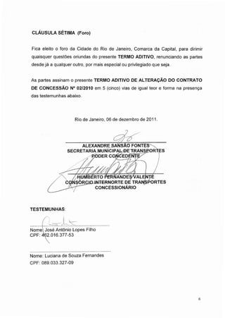 CLÁUSULA SÉTIMA (Foro)
Fica eleito o foro da Cidade do Rio de Janeiro, Comarca da Capital, para dirimir
quaisquer questões oriundas do presente TERMO ADITIVO, renunciando as partes
desde já a qualquer outro, por mais especial ou privilegiado que seja.
As partes assinam o presente TERMO ADITIVO DE ALTERAÇÃO DO CONTRATO
DE CONCESSÃO N° 02/2010 em 5 (cinco) vias de igual teor e forma na presença
das testemunhas abaixo.
Rio de Janeiro, 06 de dezembro de 2011.
ALEXANDRE SANSÃO FONTES-
SECRETARIA MUNICIPAL-BE~TRANS£ORTES
RODER CONCEDENTE
/>//7'/ CA___L
/ HUMBERTO PERNANDÉ$A/ALENTE
CQNSORCIOJNTERNORTE DE TRANSPORTES
------"
CONCESSIONÁRIO
TESTEMUNHAS:
Nome: José Antônio Lopes Filho
CPF: 462.016.377-53
Nome: Luciana de Souza Fernandes
CPF: 089.033.327-09
6
 