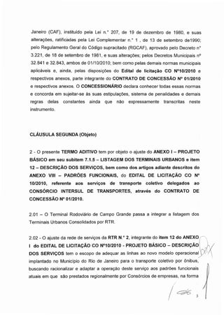 Janeiro (CAF), instituído pela Lei n.° 207, de 19 de dezembro de 1980, e suas
alterações, ratificadas pela Lei Complementar n.° 1 , de 13 de setembro de1990;
pelo Regulamento Geral do Código supracitado (RGCAF), aprovado pelo Decreto n°
3.221, de 18 de setembro de 1981, e suas alterações; pelos Decretos Municipais n°
32.841 e 32.843, ambos de 01/10/2010; bem como pelas demais normas municipais
aplicáveis e, ainda, pelas disposições do Edital de licitação CO N°10/2010 e
respectivos anexos, parte integrante do CONTRATO DE CONCESSÃO N° 01/2010
e respectivos anexos. O CONCESSIONÁRIO declara conhecer todas essas normas
e concorda em sujeitar-se às suas estipulações, sistema de penalidades e demais
regras delas constantes ainda que não expressamente transcritas neste
instrumento.
CLÁUSULA SEGUNDA (Objeto)
2-0 presente TERMO ADITIVO tem por objeto o ajuste do ANEXO I- PROJETO
BÁSICO em seu subitem 7.1.5 - LISTAGEM DOS TERMINAIS URBANOS e item
12 - DESCRIÇÃO DOS SERVIÇOS, bem como dos artigos adiante descritos do
ANEXO VIII - PADRÕES FUNCIONAIS, do EDITAL DE LICITAÇÃO CO N°
10/2010, referente aos serviços de transporte coletivo delegados ao
CONSÓRCIO INTERSUL DE TRANSPORTES, através do CONTRATO DE
CONCESSÃO N° 01/2010.
2.01 - O Terminal Rodoviário de Campo Grande passa a integrar a listagem dos
Terminais Urbanos Consolidados por RTR.
2.02 - O ajuste da rede de serviços da RTR N.° 2, integrante do item 12 do ANEXO
I do EDITAL DE LICITAÇÃO CO N°10/2010 - PROJETO BÁSICO - DESCRIÇÃO
DOS SERVIÇOS tem o escopo de adequar as linhas ao novo modelo operacional
implantado no Município do Rio de Janeiro para o transporte coletivo por ônibus,
buscando racionalizar e adaptar a operação deste serviço aos padrões funcionais
atuais em que são prestados regionalmente por Consórcios de empresas, na forma
 