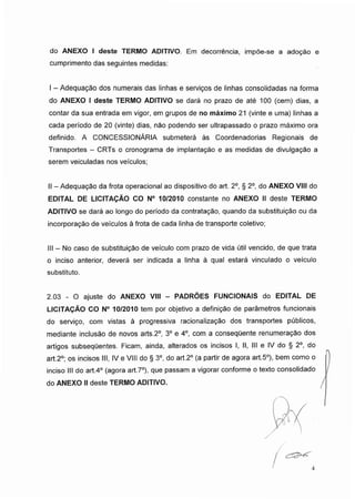 do ANEXO I deste TERMO ADITIVO. Em decorrência, impõe-se a adoção e
cumprimento das seguintes medidas:
I -Adequação dos numerais das linhas e serviços de linhas consolidadas na forma
do ANEXO I deste TERMO ADITIVO se dará no prazo de até 100 (cem) dias, a
contar da sua entrada em vigor, em grupos de no máximo 21 (vinte e uma) linhas a
cada período de 20 (vinte) dias, nâo podendo ser ultrapassado o prazo máximo ora
definido. A CONCESSIONÁRIA submeterá às Coordenadorias Regionais de
Transportes - CRTs o cronograma de implantação e as medidas de divulgação a
serem veiculadas nos veículos;
II - Adequação da frota operacional ao dispositivo do art. 2o, § 2o, do ANEXO VIII do
EDITAL DE LICITAÇÃO CO N° 10/2010 constante no ANEXO II deste TERMO
ADITIVO se dará ao longo do período da contratação, quando da substituição ou da
incorporação de veículos à frota de cada linha de transporte coletivo;
III - No caso de substituição de veículo com prazo de vida útil vencido, de que trata
o inciso anterior, deverá ser indicada a linha à qual estará vinculado o veículo
substituto.
2.03 - O ajuste do ANEXO VIII - PADRÕES FUNCIONAIS do EDITAL DE
LICITAÇÃO CO N° 10/2010 tem por objetivo a definição de parâmetros funcionais
do serviço, com vistas à progressiva racionalização dos transportes públicos,
mediante inclusão de novos arts.2°, 3o e 4o, com a consequente renumeração dos
artigos subsequentes. Ficam, ainda, alterados os incisos I, II, III e IV do § 2o, do
art.2o; os incisos III, IV e VIII do § 3o, do art.2° (a partir de agora art.5°), bem como o
inciso III do art.4° (agora art.7o), que passam a vigorar conforme o texto consolidado
do ANEXO IIdeste TERMO ADITIVO.
/
/
I
4
 