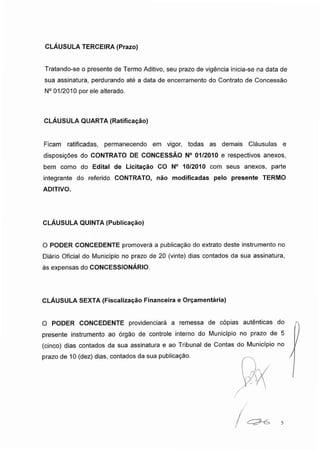 CLÁUSULA TERCEIRA (Prazo)
Tratando-se o presente de Termo Aditivo, seu prazo de vigência inicia-se na data de
sua assinatura, perdurando até a data de encerramento do Contrato de Concessão
N° 01/2010 por ele alterado.
CLÁUSULA QUARTA (Ratificação)
Ficam ratificadas, permanecendo em vigor, todas as demais Cláusulas e
disposições do CONTRATO DE CONCESSÃO N° 01/2010 e respectivos anexos,
bem como do Edital de Licitação CO N° 10/2010 com seus anexos, parte
integrante do referido CONTRATO, não modificadas pelo presente TERMO
ADITIVO.
CLÁUSULA QUINTA (Publicação)
O PODER CONCEDENTE promoverá a publicação do extrato deste instrumento no
Diário Oficial do Município no prazo de 20 (vinte) dias contados da sua assinatura,
às expensas do CONCESSIONÁRIO.
CLÁUSULA SEXTA (Fiscalização Financeira e Orçamentária)
O PODER CONCEDENTE providenciará a remessa de cópias autênticas do
presente instrumento ao órgão de controle interno do Município no prazo de 5
(cinco) dias contados da sua assinatura e ao Tribunal de Contas do Município no
prazo de 10 (dez) dias, contados da sua publicação.
/ 5
 