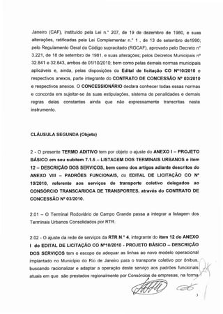 Janeiro (CAF), instituído pela Lei n.° 207, de 19 de dezembro de 1980, e suas
alterações, ratificadas pela Lei Complementar n.° 1 , de 13 de setembro de1990;
pelo Regulamento Geral do Código supracitado (RGCAF), aprovado pelo Decreto n°
3.221, de 18 de setembro de 1981, e suas alterações; pelos Decretos Municipais n°
32.841 e 32.843, ambos de 01/10/2010; bem como pelas demais normas municipais
aplicáveis e, ainda, pelas disposições do Edital de licitação CO N°10/2010 e
respectivos anexos, parte integrante do CONTRATO DE CONCESSÃO N° 03/2010
e respectivos anexos. O CONCESSIONÁRIO declara conhecer todas essas normas
e concorda em sujeitar-se às suas estipulações, sistema de penalidades e demais
regras delas constantes ainda que não expressamente transcritas neste
instrumento.
CLÁUSULA SEGUNDA (Objeto)
2 - O presente TERMO ADITIVO tem por objeto o ajuste do ANEXO I - PROJETO
BÁSICO em seu subitem 7.1.5 - LISTAGEM DOS TERMINAIS URBANOS e item
12 - DESCRIÇÃO DOS SERVIÇOS, bem como dos artigos adiante descritos do
ANEXO VIII - PADRÕES FUNCIONAIS, do EDITAL DE LICITAÇÃO CO N°
10/2010, referente aos serviços de transporte coletivo delegados ao
CONSÓRCIO TRANSCARIOCA DE TRANSPORTES, através do CONTRATO DE
CONCESSÃO N° 03/2010.
2.01 - O Terminal Rodoviário de Campo Grande passa a integrar a listagem dos
Terminais Urbanos Consolidados por RTR.
2.02 - O ajuste da rede de serviços da RTR N.° 4, integrante do item 12 do ANEXO
I do EDITAL DE LICITAÇÃO CO N°10/2010 - PROJETO BÁSICO - DESCRIÇÃO
DOS SERVIÇOS tem o escopo de adequar as linhas ao novo modelo operacional
implantado no Município do Rio de Janeiro para o transporte coletivo por ônibus,
buscando racionalizar e adaptar a operação deste sen/iço aos padrões funcionais
atuais em que são prestados regionalmente por Consórcios de empresas, na forma
 