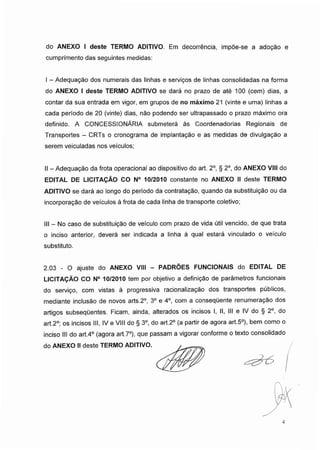 do ANEXO I deste TERMO ADITIVO. Em decorrência, impõe-se a adoção e
cumprimento das seguintes medidas:
I - Adequação dos numerais das linhas e serviços de linhas consolidadas na forma
do ANEXO I deste TERMO ADITIVO se dará no prazo de até 100 (cem) dias, a
contar da sua entrada em vigor, em grupos de no máximo 21 (vinte e uma) linhas a
cada período de 20 (vinte) dias, não podendo ser ultrapassado o prazo máximo ora
definido. A CONCESSIONÁRIA submeterá às Coordenadorias Regionais de
Transportes - CRTs o cronograma de implantação e as medidas de divulgação a
serem veiculadas nos veículos;
II - Adequação da frota operacional ao dispositivo do art. 2o, § 2o, do ANEXO VIII do
EDITAL DE LICITAÇÃO CO N° 10/2010 constante no ANEXO II deste TERMO
ADITIVO se dará ao longo do período da contratação, quando da substituição ou da
incorporação de veículos à frota de cada linha de transporte coletivo;
III - No caso de substituição de veículo com prazo de vida útil vencido, de que trata
o inciso anterior, deverá ser indicada a linha à qual estará vinculado o veículo
substituto.
2.03 - O ajuste do ANEXO VIII - PADRÕES FUNCIONAIS do EDITAL DE
LICITAÇÃO CO N° 10/2010 tem por objetivo a definição de parâmetros funcionais
do serviço, com vistas à progressiva racionalização dos transportes públicos,
mediante inclusão de novos arts.2o, 3o e 4o, com a consequente renumeração dos
artigos subsequentes. Ficam, ainda, alterados os incisos I, II, III e IV do § 2o, do
art.2°; os incisos III, IV e VIII do § 3o, do art.2° (a partir de agora art.5°), bem como o
inciso III do art.4o (agora art.7°), que passam a vigorar conforme o texto consolidado
do ANEXO II deste TERMO ADITIVO.
4
 