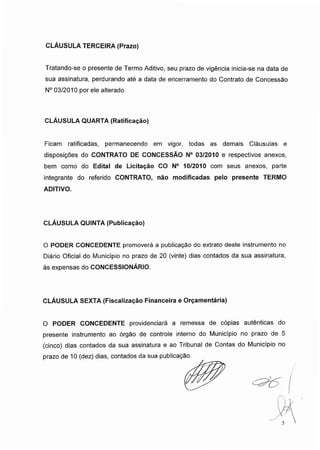 CLÁUSULA TERCEIRA (Prazo)
Tratando-se o presente de Termo Aditivo, seu prazo de vigência inicia-se na data de
sua assinatura, perdurando até a data de encerramento do Contrato de Concessão
N° 03/2010 por ele alterado.
CLÁUSULA QUARTA (Ratificação)
Ficam ratificadas, permanecendo em vigor, todas as demais Cláusulas e
disposições do CONTRATO DE CONCESSÃO N° 03/2010 e respectivos anexos,
bem como do Edital de Licitação CO N° 10/2010 com seus anexos, parte
integrante do referido CONTRATO, não modificadas pelo presente TERMO
ADITIVO.
CLÁUSULA QUINTA (Publicação)
O PODER CONCEDENTE promoverá a publicação do extrato deste instrumento no
Diário Oficial do Município no prazo de 20 (vinte) dias contados da sua assinatura,
às expensas do CONCESSIONÁRIO.
CLÁUSULA SEXTA (Fiscalização Financeira e Orçamentária)
O PODER CONCEDENTE providenciará a remessa de cópias autênticas do
presente instrumento ao órgão de controle interno do Município no prazo de 5
(cinco) dias contados da sua assinatura e ao Tribunal de Contas do Município no
prazo de 10 (dez) dias, contados da sua publicação
 