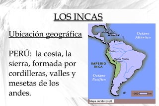 LOS INCASLOS INCAS
Ubicación geográfica
PERÚ: la costa, la
sierra, formada por
cordilleras, valles y
mesetas de los
andes.
 