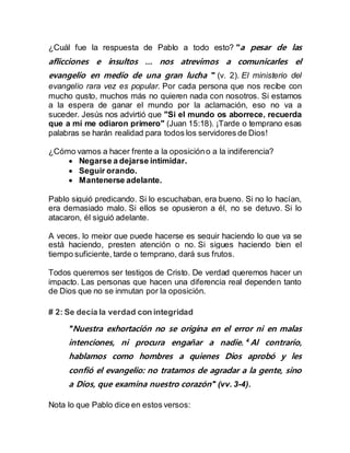 ¿Cuál fue la respuesta de Pablo a todo esto? "a pesar de las
aflicciones e insultos … nos atrevimos a comunicarles el
evangelio en medio de una gran lucha " (v. 2). El ministerio del
evangelio rara vez es popular. Por cada persona que nos recibe con
mucho gusto, muchos más no quieren nada con nosotros. Si estamos
a la espera de ganar el mundo por la aclamación, eso no va a
suceder. Jesús nos advirtió que "Si el mundo os aborrece, recuerda
que a mí me odiaron primero" (Juan 15:18). ¡Tarde o temprano esas
palabras se harán realidad para todos los servidores de Dios!
¿Cómo vamos a hacer frente a la oposicióno a la indiferencia?
 Negarse a dejarse intimidar.
 Seguir orando.
 Mantenerse adelante.
Pablo siguió predicando. Si lo escuchaban, era bueno. Si no lo hacían,
era demasiado malo. Si ellos se opusieron a él, no se detuvo. Si lo
atacaron, él siguió adelante.
A veces, lo mejor que puede hacerse es seguir haciendo lo que ya se
está haciendo, presten atención o no. Si sigues haciendo bien el
tiempo suficiente, tarde o temprano, dará sus frutos.
Todos queremos ser testigos de Cristo. De verdad queremos hacer un
impacto. Las personas que hacen una diferencia real dependen tanto
de Dios que no se inmutan por la oposición.
# 2: Se decía la verdad con integridad
"Nuestra exhortación no se origina en el error ni en malas
intenciones, ni procura engañar a nadie. 4
Al contrario,
hablamos como hombres a quienes Dios aprobó y les
confió el evangelio: no tratamos de agradar a la gente, sino
a Dios, que examina nuestro corazón" (vv. 3-4).
Nota lo que Pablo dice en estos versos:
 