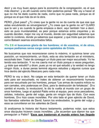10
decir y es muy buen apoyo para la economía de la congregación, es el que
más diezma”, y es allí cuando como líder podemos pensar “Me voy a hacer el
que no me he dado cuenta de nada, como que no pasa nada, porque es él
porque es el que más da en la obra.
PERO ¿Qué pasa? ¿Tú crees que la gente no se da cuenta de que ese que
estas encubriendo es sinvergüenza? ¿Tú crees que la gente no ve? CLARO
que lo ven y es cuando la gente empieza a decir, aquí también Van a decir,
esto es pura mundanalidad, es peor porque estamos entre creyentes y es
cuando deciden, mejor me voy al mundo, donde con seguridad sabemos que
están lo vividores, donde ya sabemos que esperar, y que triste que por dinero
como Balaam seamos encontrados faltos.
1Ts 2:6 ni buscamos gloria de los hombres; ni de vosotros, ni de otros,
aunque podíamos seros carga como apóstoles de Cristo.
No buscamos que nos reconocieran como lo máximo, ni quisimos tener una
posición, un reconocimiento, un título, esta es otra tentación en el ministerio,
escúchalo bien. Tratar de conseguir un título para ser mejor escuchado. Yo he
tenido esa tentación. Y no me caería mal un título porque a veces preguntan,
¿y éste que estudió? y dicen, pues yo no sé qué estudió y la verdad no tengo
ningún título, a duras penas terminé algunos estudios y algunos cursos que
hice dentro del ejército Mexicano pero nada más.
PERO te voy a decir, No caigas en esta tentación de querer tener un título
solo para ser escuchado, no trates de obtener un reconocimiento humano
para ser escuchado por los hombres, porque “Las armas de nuestra milicia no
son carnales, sino poderosas en Dios, para la destrucción de fortalezas”. Di-s
cambió el mundo, lo revolucionó, le dio la vuelta al mundo con un grupo de
once hombres, luego el apóstol Pablo entra al equipo, pero once pescadores,
zelotes, indoctos, gente del vulgo, gente sin ningún tipo de título. Con esos
hombres, Di-s hizo cosas increíbles. Por otro lado el gran ejército de David,
los llamados valientes de David, fueron los endeudados, la gente del vulgo y
esos se convirtieron en los valientes de David.
Si analizamos la historia del Nuevo testamento, podemos notar, que estos
once discípulos hicieron cosas increíbles. ¿Se acuerdan que dijeron los que
perseguían a Pablo? “Esos que trastornan el mundo entero han llegado
 