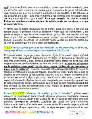 11
acá” el apóstol Pablo con todos sus títulos, todo lo que había estudiado, aun
así el Señor no lo mandó a Jerusalén, para predicarle a la gente del más alto
nivel académico, a él no lo envió a predicarle a los eruditos, a los rabinos, a
los doctores de la ley, sino que lo mandó a los gentiles que no sabían nada
de la palabra de Di-s, ¿para qué? Para que nuestra fe, dijo el apóstol
Pablo, no esté basada o fundada en la sabiduría de los hombres, sino en
el poder de Di-s.
Y ¿Para qué lo habrá dispuesto así el Señor, para que envió a los que no
tenían títulos a predicar entre el sanedrín? Para que se sorprendan y no
pudieran negar lo que estaban presenciando ¿cómo es que este hombre no
tiene ningún título, no estudió nada y cómo es que conoce todas estas cosas?
Bueno, pues aquí es donde es imposible negar la obra del Espíritu Santo en
la vida de alguien que no fue a sacar un doctorado.
1Ts 2:6 ni buscamos gloria de los hombres; ni de vosotros, ni de otros,
aunque podíamos seros carga como apóstoles de Cristo.
Podíamos serles carga, porque el obrero es digno de su salario dijo el apóstol
Pablo, PERO No estamos buscando un privilegio, un beneficio, ni siquiera un
sustento económico y dice, aunque podíamos serle carga, es decir hay una
responsabilidad escritural dada por Di-s de en Gal 6:6 “el que es enseñado
en la palabra, haga partícipe de toda buena dádiva, de recompensa a
aquel que lo instruye”. Es decir, que está estipulado por la Biblia de que si tú
recibes la instrucción bíblica de alguien, entonces tu deber para con el que te
enseña es compartirle de las dadivas (regalos) que a ti llegan, de hecho en el
judaísmo se enseña algo importante, que tú como discípulo, como talmid,
como estudiante de alguien, tienes que asegurarte que tu maestro, que el que
te está enseñando Toráh, coma antes que tú. Esa es una responsabilidad del
que estudia, es una responsabilidad ética, moral, de gratitud que tiene que
quedar en cada uno de nosotros.
Proverbios 23:23 “Compra la verdad y no la vendas.” ¿Pero cómo
empieza la capacitación en la vida de alguien? ¿Quieres capacitarte, quieres
discipularte, quieres llegar a ser usado por Di-s? pues el proverbio empieza
diciendo //compra la verdad//. ¿Quieres ser usado por Di-s? entonces
Invierte en tu instrucción, invierte en tu educación. Primero la responsabilidad
recae sobre el que aprende y esto lo digo no para gloriarme sino que
 