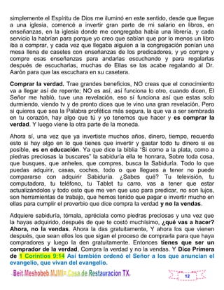 12
simplemente el Espíritu de Dios me iluminó en este sentido, desde que llegue
a una iglesia, comencé a invertir gran parte de mi salario en libros, en
enseñanzas, en la iglesia donde me congregaba había una librería, y cada
servicio la habrían para porque yo creo que sabían que por lo menos un libro
iba a comprar, y cada vez que llegaba alguien a la congregación ponían una
mesa llena de casetes con enseñanzas de los predicadores, y yo compre y
compre esas enseñanzas para andarlas escuchando y para regalarlas
después de escucharlas, muchas de Ellas se las acabe regalando al Dr.
Aarón para que las escuchara en su casetera.
Comprar la verdad. Trae grandes beneficios, NO creas que el conocimiento
va a llegar así de repente; NO es así, así funciona lo otro, cuando dicen, El
Señor me habló, tuve una revelación, eso sí funciona así que estas solo
durmiendo, viendo tv y de pronto dices que te vino una gran revelación, Pero
si quieres que sea la Palabra profética más segura, la que va a ser sembrada
en tu corazón, hay algo que tú y yo tenemos que hacer y es comprar la
verdad. Y luego viene la otra parte de la moneda.
Ahora sí, una vez que ya invertiste muchos años, dinero, tiempo, recuerda
esto si hay algo en lo que tienes que invertir y gastar todo tu dinero si es
posible, es en educación. Ya que dice la biblia “Si como a la plata, como a
piedras preciosas la buscares” la sabiduría ella te honrara, Sobre toda cosa,
que busques, que anheles, que compres, busca la Sabiduría. Todo lo que
puedas adquirir, casas, coches, todo o que llegues a tener no puede
compararse con adquirir Sabiduría. ¿Sabes qué? Tu televisión, tu
computadora, tu teléfono, tu Tablet tu carro, vas a tener que estar
actualizándolos y todo esto que me ven que uso para predicar, no son lujos,
son herramientas de trabajo, que hemos tenido que pagar e invertir mucho en
ellas para cumplir el proverbio que dice compra la verdad y no la vendas.
Adquiere sabiduría, tómala, apréciala como piedras preciosas y una vez que
la hayas adquirido, después de que te costó muchísimo, ¿qué vas a hacer?
Ahora, no la vendas. Ahora la das gratuitamente, Y ahora los que vienen
después, que sean ellos los que sigan el proceso de comprarla para que haya
compradores y luego la den gratuitamente. Entonces tienes que ser un
comprador de la verdad, Compra la verdad y no la vendas. Y Dice Primera
de 1 Corintios 9:14 Así también ordenó el Señor a los que anuncian el
evangelio, que vivan del evangelio.
 